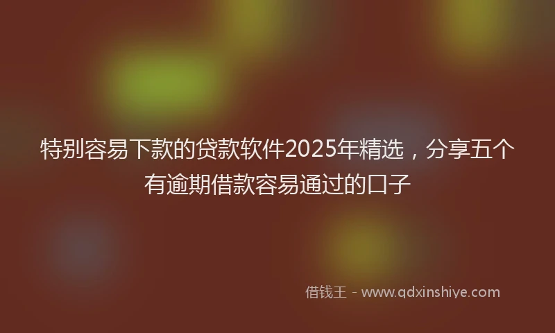 特别容易下款的贷款软件2025年精选，分享五个有逾期借款容易通过的口子