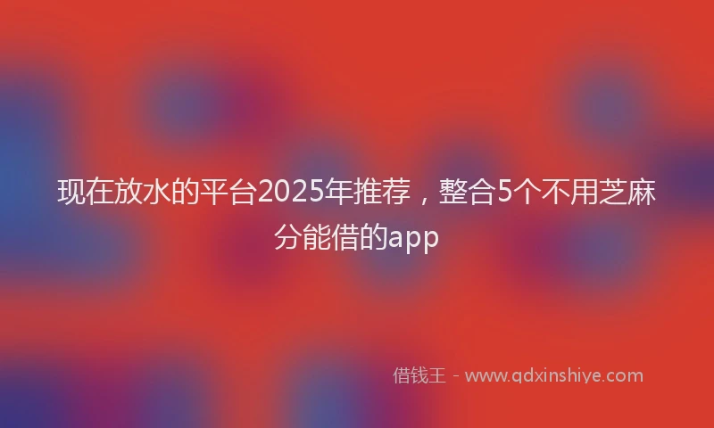 现在放水的平台2025年推荐，整合5个不用芝麻分能借的app