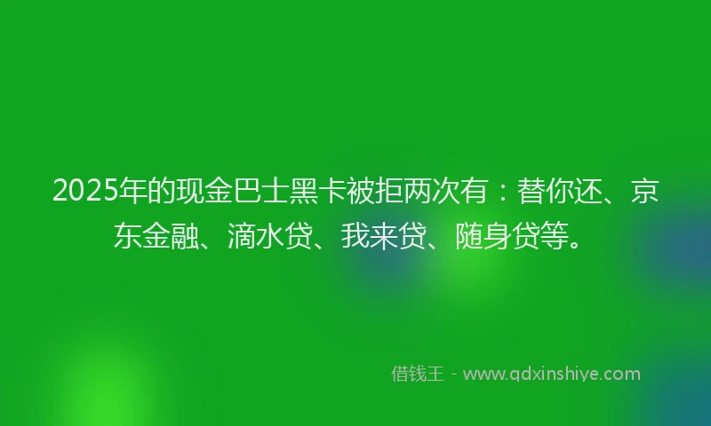 2025年的现金巴士黑卡被拒两次有：替你还、京东金融、滴水贷、我来贷、随身贷等。