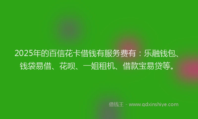 2025年的百信花卡借钱有服务费有：乐融钱包、钱袋易借、花呗、一姐租机、借款宝易贷等。