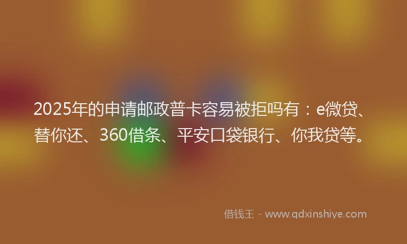 2025年的申请邮政普卡容易被拒吗有：e微贷、替你还、360借条、平安口袋银行、你我贷等。