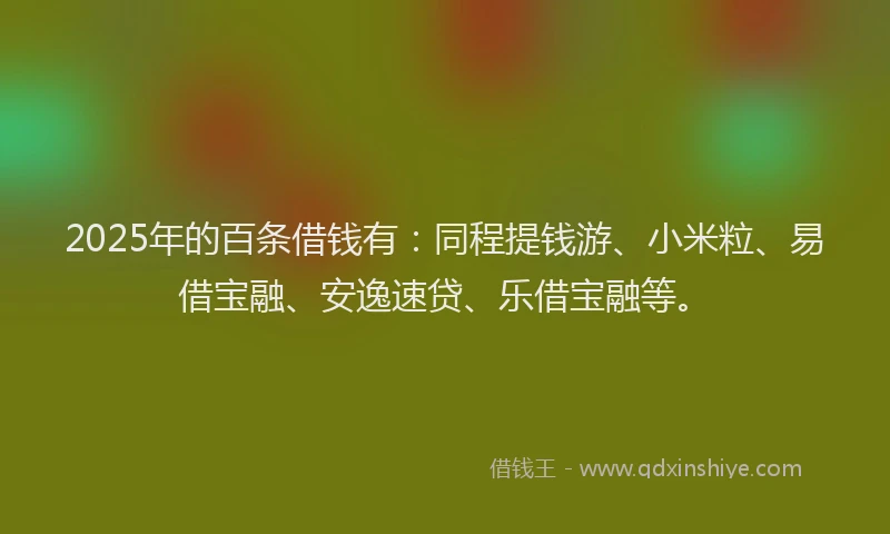 2025年的百条借钱有：同程提钱游、小米粒、易借宝融、安逸速贷、乐借宝融等。