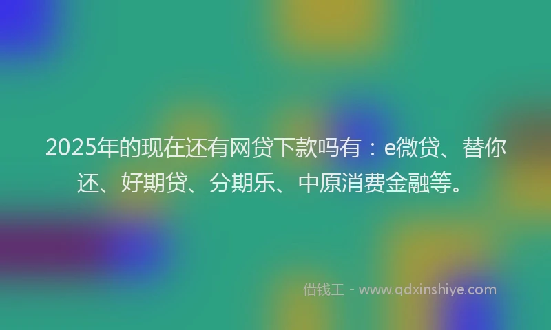 2025年的现在还有网贷下款吗有：e微贷、替你还、好期贷、分期乐、中原消费金融等。