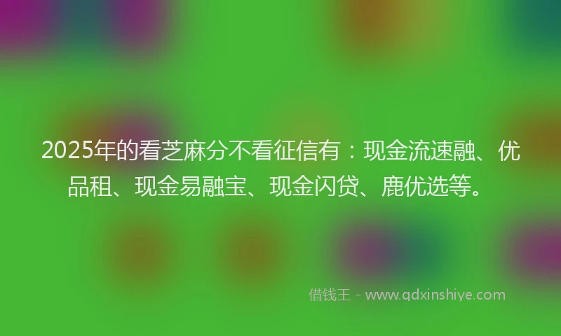 2025年的看芝麻分不看征信有：现金流速融、优品租、现金易融宝、现金闪贷、鹿优选等。