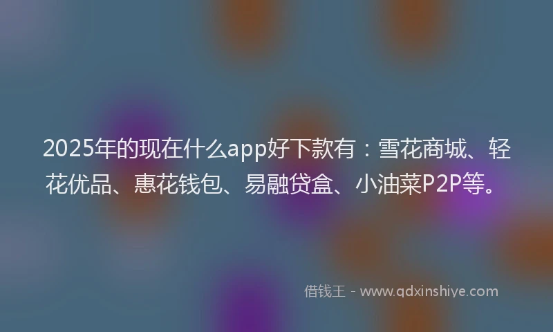 2025年的现在什么app好下款有：雪花商城、轻花优品、惠花钱包、易融贷盒、小油菜P2P等。