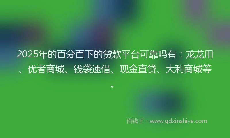 2025年的百分百下的贷款平台可靠吗有：龙龙用、优者商城、钱袋速借、现金直贷、大利商城等。