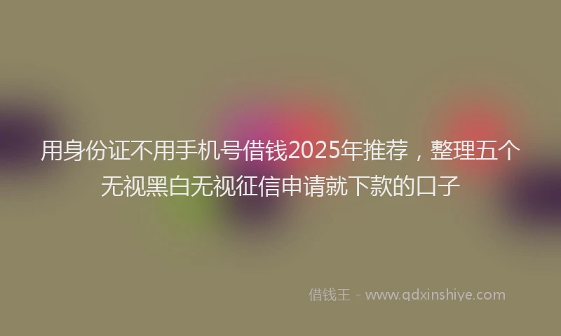 用身份证不用手机号借钱2025年推荐，整理五个无视黑白无视征信申请就下款的口子
