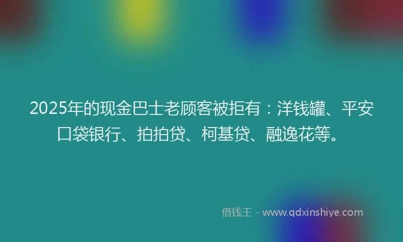2025年的现金巴士老顾客被拒有：洋钱罐、平安口袋银行、拍拍贷、柯基贷、融逸花等。