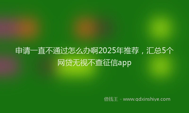 申请一直不通过怎么办啊2025年推荐，汇总5个网贷无视不查征信app