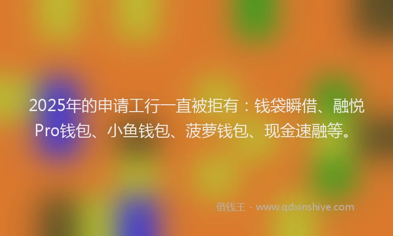 2025年的申请工行一直被拒有：钱袋瞬借、融悦Pro钱包、小鱼钱包、菠萝钱包、现金速融等。