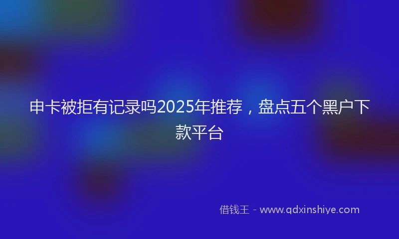 申卡被拒有记录吗2025年推荐，盘点五个黑户下款平台