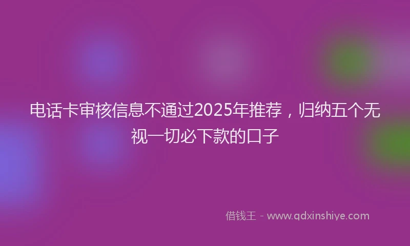 电话卡审核信息不通过2025年推荐，归纳五个无视一切必下款的口子