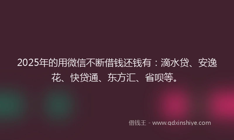 2025年的用微信不断借钱还钱有：滴水贷、安逸花、快贷通、东方汇、省呗等。