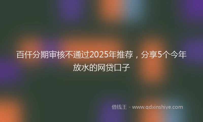 百仟分期审核不通过2025年推荐，分享5个今年放水的网贷口子