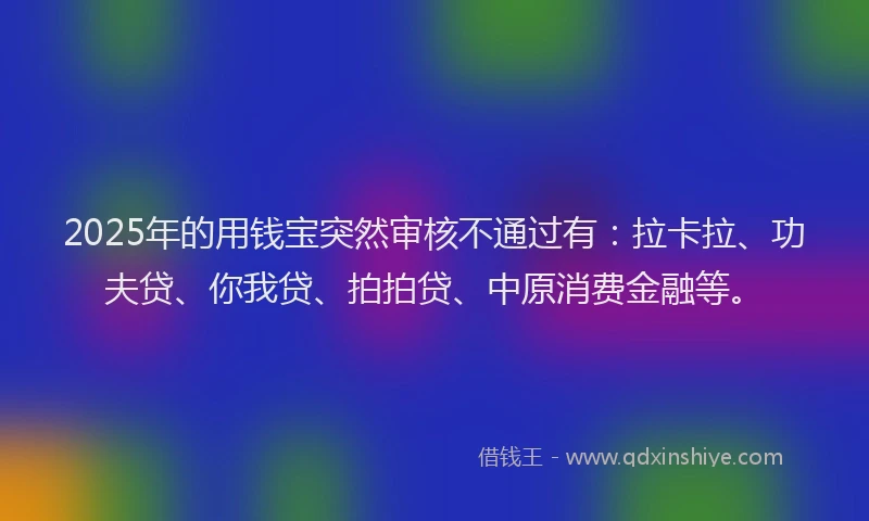 2025年的用钱宝突然审核不通过有：拉卡拉、功夫贷、你我贷、拍拍贷、中原消费金融等。