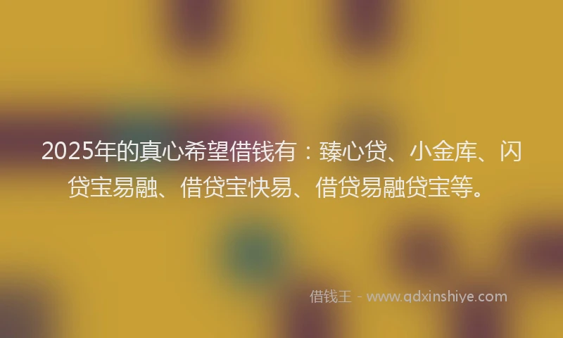 2025年的真心希望借钱有：臻心贷、小金库、闪贷宝易融、借贷宝快易、借贷易融贷宝等。