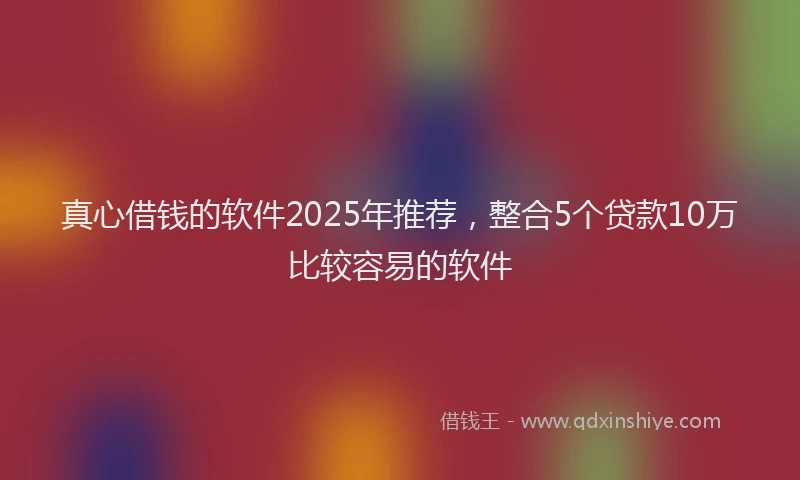 真心借钱的软件2025年推荐，整合5个贷款10万比较容易的软件