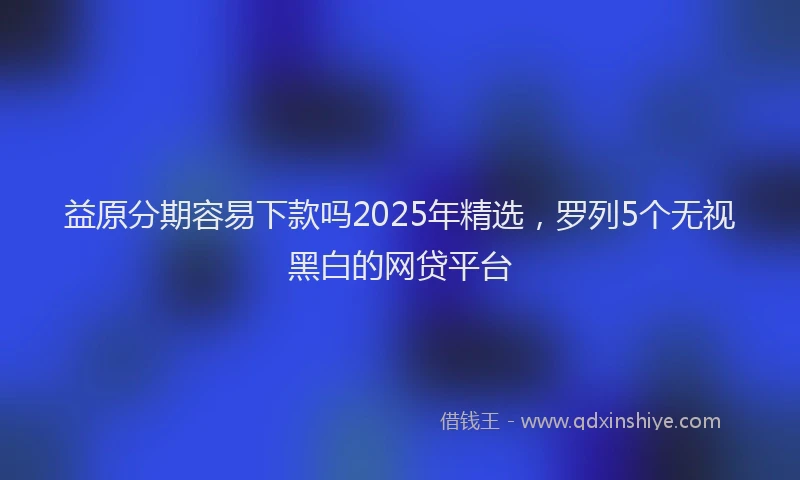 益原分期容易下款吗2025年精选，罗列5个无视黑白的网贷平台