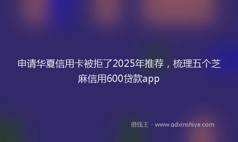 申请华夏信用卡被拒了2025年推荐，梳理五个芝麻信用600贷款app