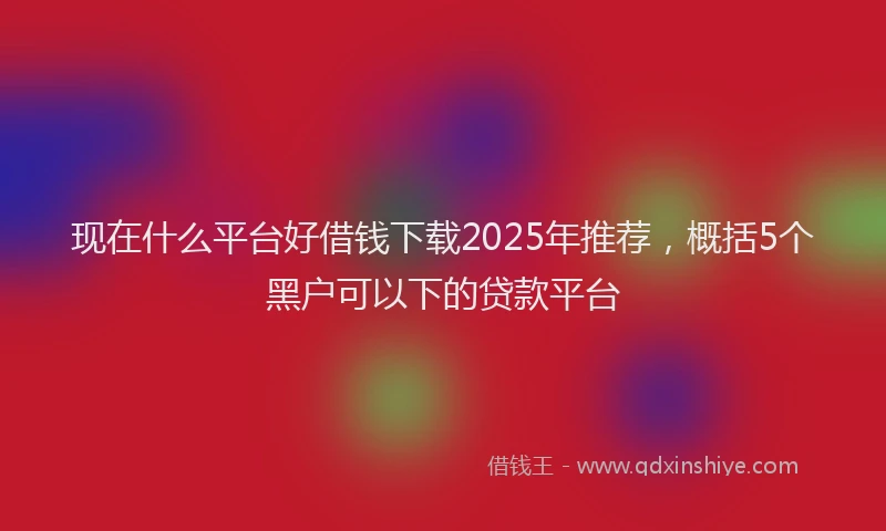 现在什么平台好借钱下载2025年推荐，概括5个黑户可以下的贷款平台