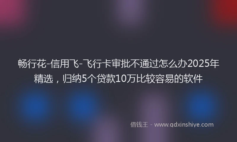 畅行花-信用飞-飞行卡审批不通过怎么办2025年精选，归纳5个贷款10万比较容易的软件