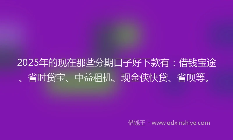 2025年的现在那些分期口子好下款有：借钱宝途、省时贷宝、中益租机、现金侠快贷、省呗等。