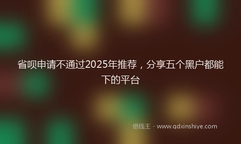 省呗申请不通过2025年推荐，分享五个黑户都能下的平台