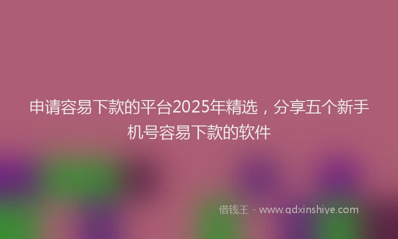 申请容易下款的平台2025年精选，分享五个新手机号容易下款的软件