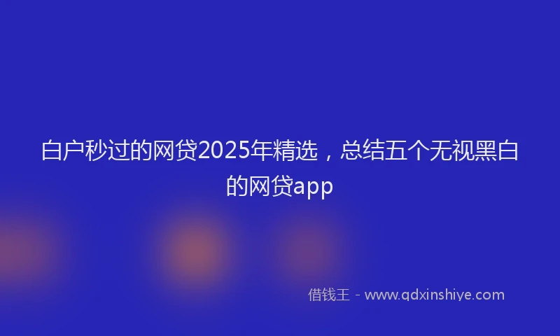 白户秒过的网贷2025年精选，总结五个无视黑白的网贷app