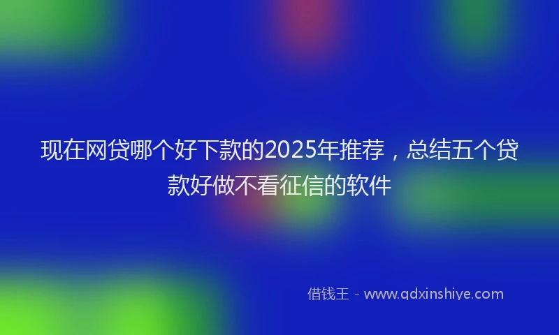 现在网贷哪个好下款的2025年推荐，总结五个贷款好做不看征信的软件
