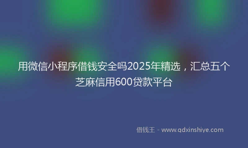 用微信小程序借钱安全吗2025年精选，汇总五个芝麻信用600贷款平台