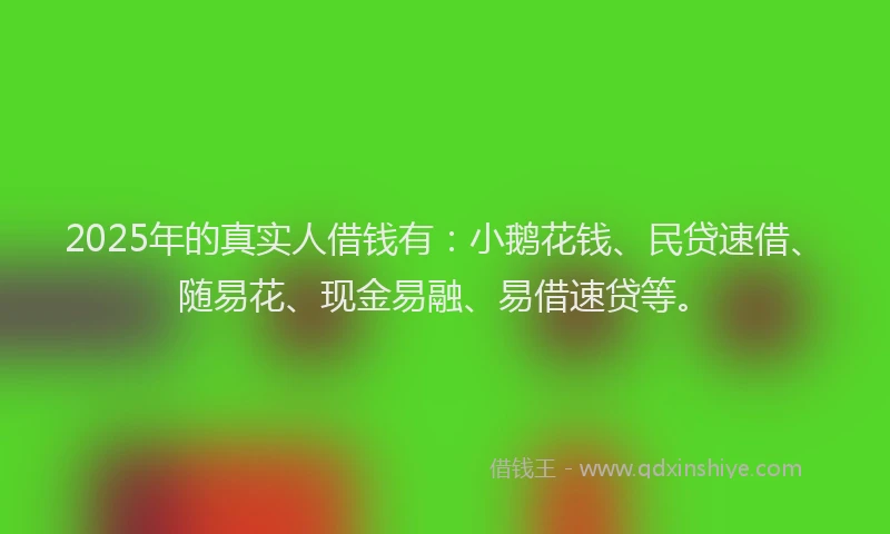 2025年的真实人借钱有：小鹅花钱、民贷速借、随易花、现金易融、易借速贷等。