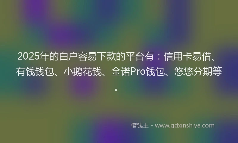 2025年的白户容易下款的平台有：信用卡易借、有钱钱包、小鹅花钱、金诺Pro钱包、悠悠分期等。