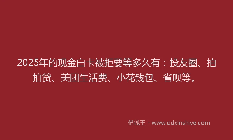 2025年的现金白卡被拒要等多久有：投友圈、拍拍贷、美团生活费、小花钱包、省呗等。