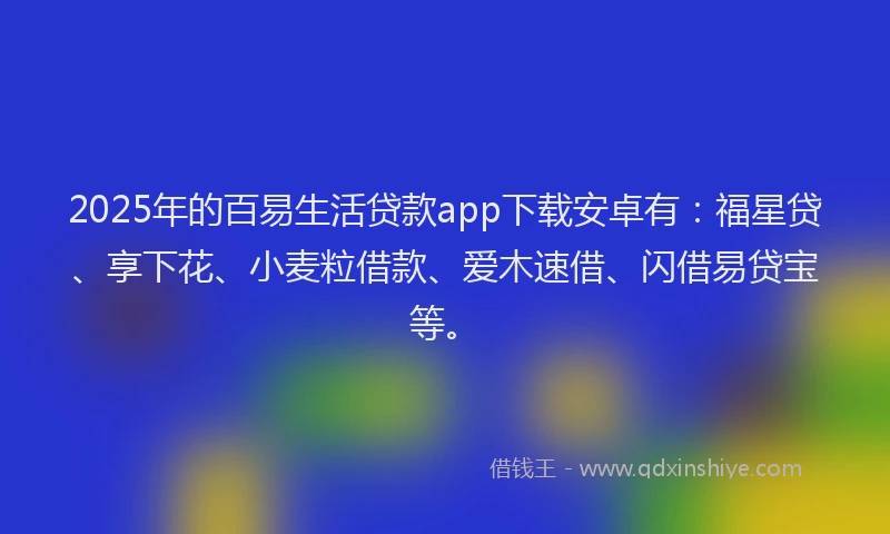 2025年的百易生活贷款app下载安卓有：福星贷、享下花、小麦粒借款、爱木速借、闪借易贷宝等。