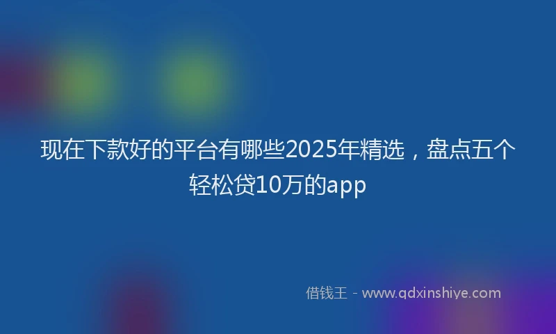 现在下款好的平台有哪些2025年精选，盘点五个轻松贷10万的app