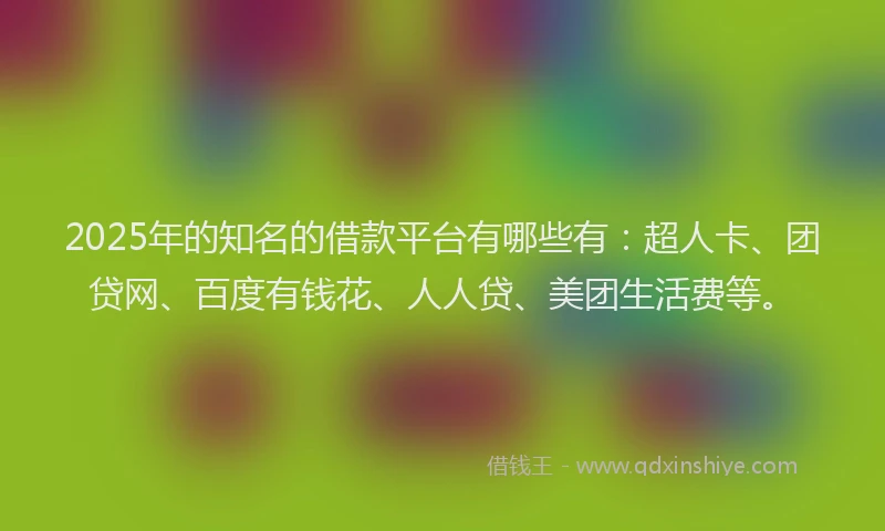 2025年的知名的借款平台有哪些有：超人卡、团贷网、百度有钱花、人人贷、美团生活费等。