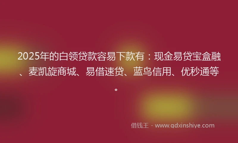2025年的白领贷款容易下款有：现金易贷宝盒融、麦凯旋商城、易借速贷、蓝鸟信用、优秒通等。