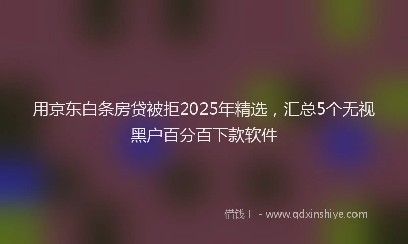 用京东白条房贷被拒2025年精选，汇总5个无视黑户百分百下款软件