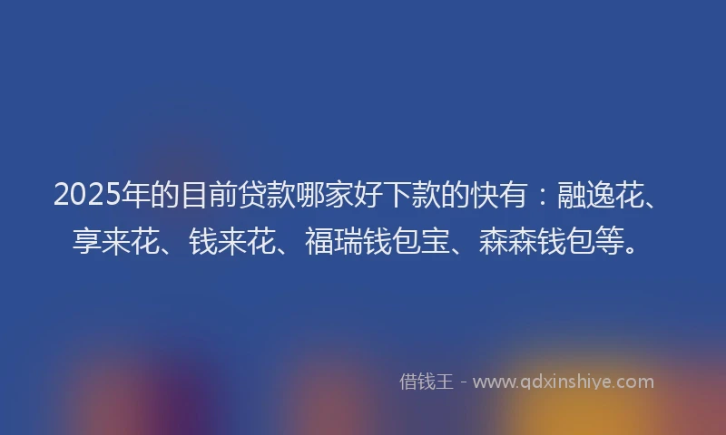 2025年的目前贷款哪家好下款的快有：融逸花、享来花、钱来花、福瑞钱包宝、森森钱包等。
