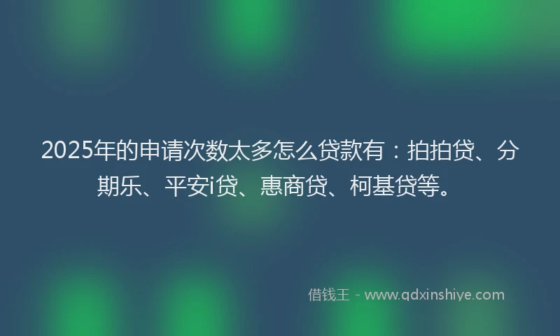 2025年的申请次数太多怎么贷款有：拍拍贷、分期乐、平安i贷、惠商贷、柯基贷等。