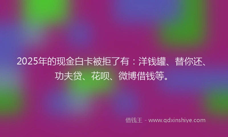 2025年的现金白卡被拒了有：洋钱罐、替你还、功夫贷、花呗、微博借钱等。