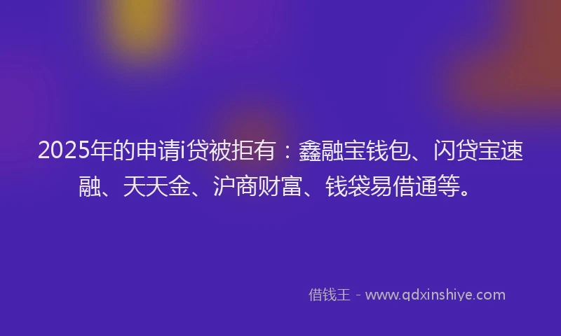 2025年的申请i贷被拒有：鑫融宝钱包、闪贷宝速融、天天金、沪商财富、钱袋易借通等。