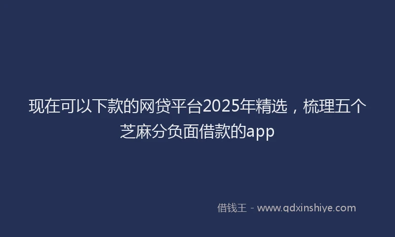 现在可以下款的网贷平台2025年精选，梳理五个芝麻分负面借款的app