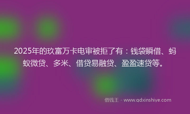 2025年的玖富万卡电审被拒了有：钱袋瞬借、蚂蚁微贷、多米、借贷易融贷、盈盈速贷等。