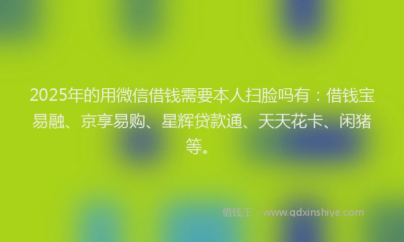 2025年的用微信借钱需要本人扫脸吗有：借钱宝易融、京享易购、星辉贷款通、天天花卡、闲猪等。