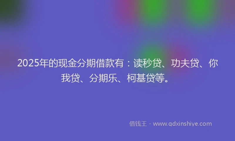 2025年的现金分期借款有：读秒贷、功夫贷、你我贷、分期乐、柯基贷等。