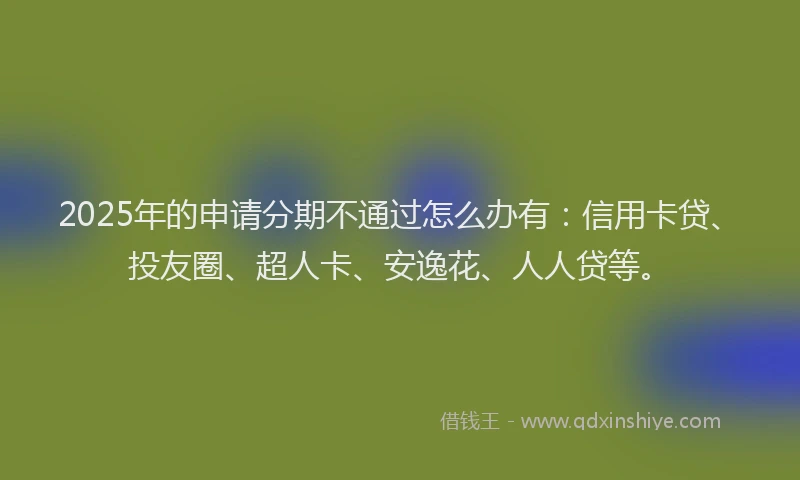 2025年的申请分期不通过怎么办有：信用卡贷、投友圈、超人卡、安逸花、人人贷等。
