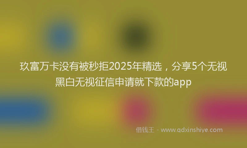 玖富万卡没有被秒拒2025年精选，分享5个无视黑白无视征信申请就下款的app
