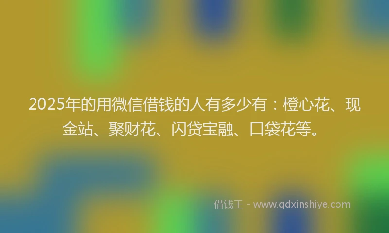 2025年的用微信借钱的人有多少有：橙心花、现金站、聚财花、闪贷宝融、口袋花等。
